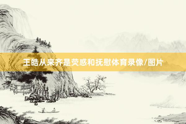 王皓从来齐是荧惑和抚慰体育录像/图片