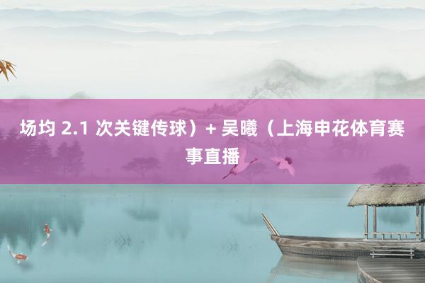 场均 2.1 次关键传球)+ 吴曦(上海申花体育赛事直播