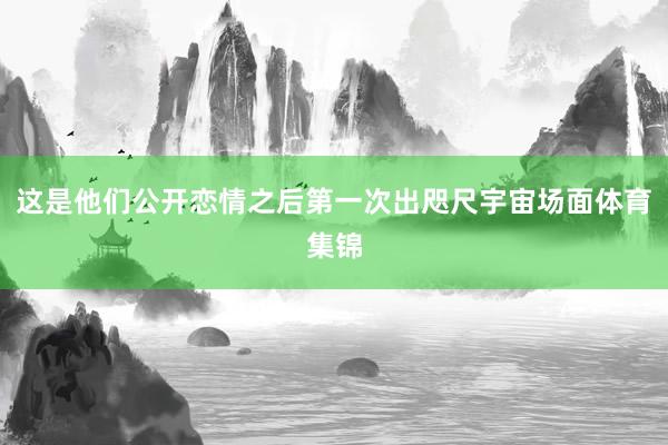 这是他们公开恋情之后第一次出咫尺宇宙场面体育集锦