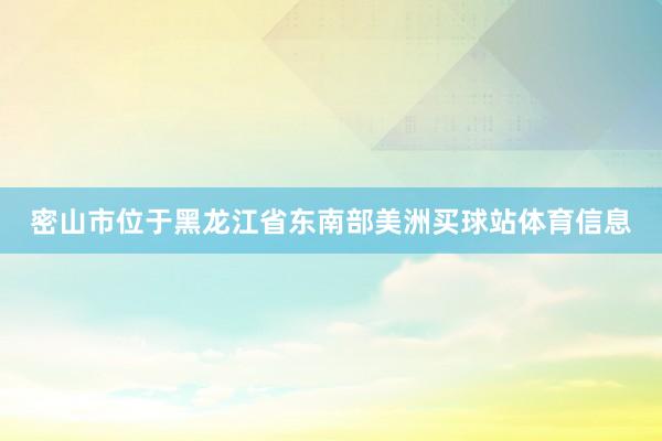 密山市位于黑龙江省东南部美洲买球站体育信息