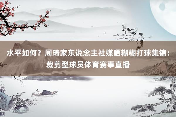 水平如何？周琦家东说念主社媒晒糊糊打球集锦：裁剪型球员体育赛事直播