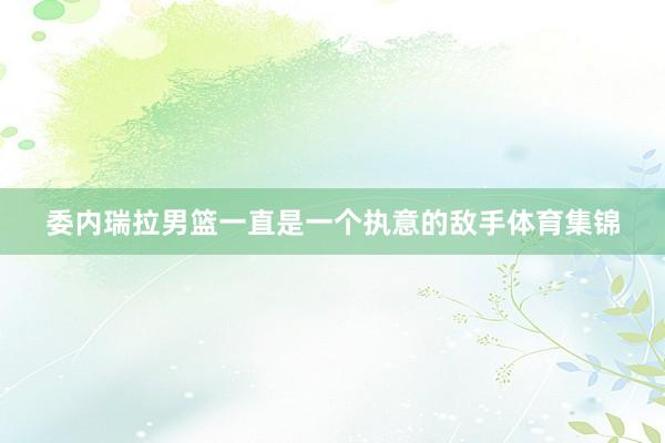 委内瑞拉男篮一直是一个执意的敌手体育集锦