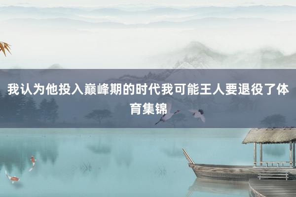 我认为他投入巅峰期的时代我可能王人要退役了体育集锦
