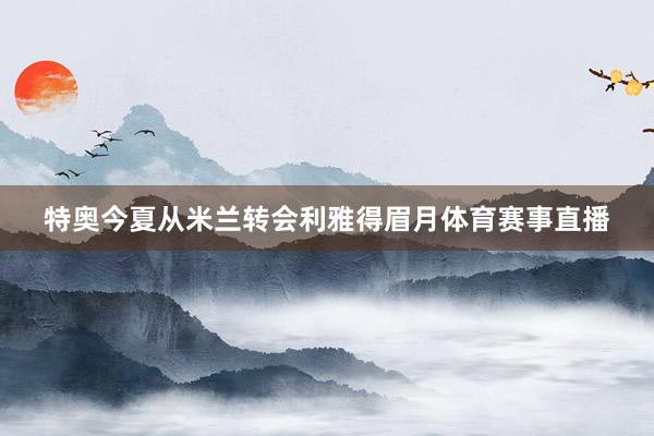 特奥今夏从米兰转会利雅得眉月体育赛事直播