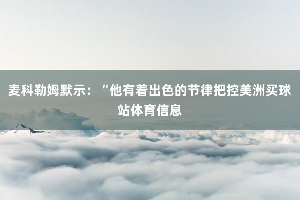 麦科勒姆默示:“他有着出色的节律把控美洲买球站体育信息