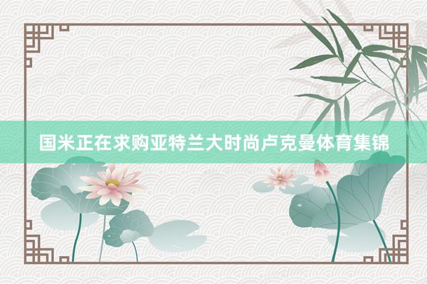 国米正在求购亚特兰大时尚卢克曼体育集锦