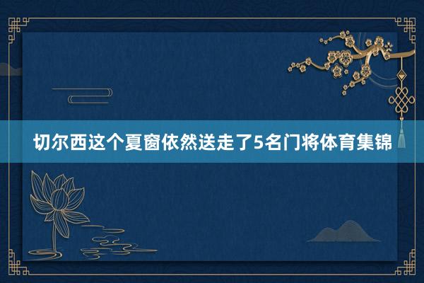 切尔西这个夏窗依然送走了5名门将体育集锦