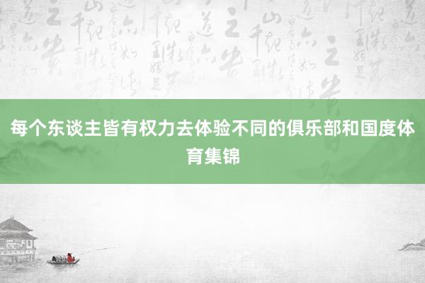 每个东谈主皆有权力去体验不同的俱乐部和国度体育集锦