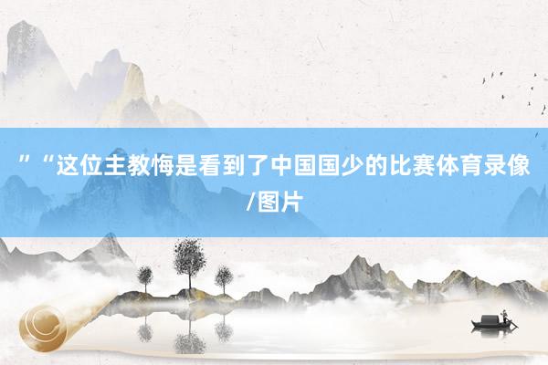 ”“这位主教悔是看到了中国国少的比赛体育录像/图片