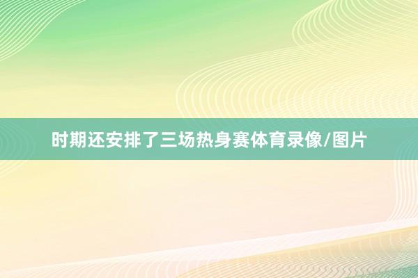 时期还安排了三场热身赛体育录像/图片