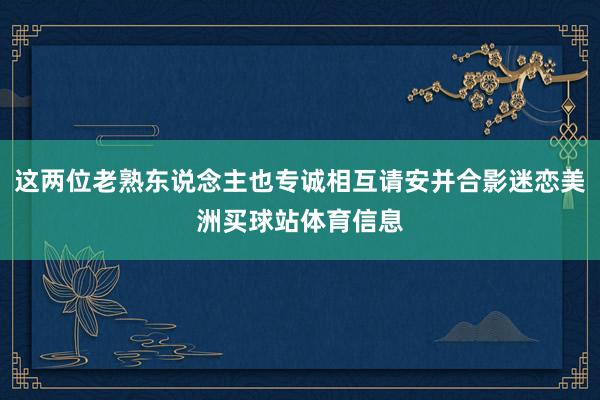 这两位老熟东说念主也专诚相互请安并合影迷恋美洲买球站体育信息