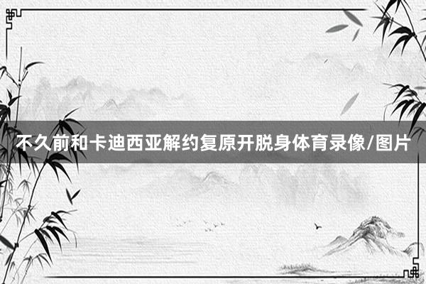 不久前和卡迪西亚解约复原开脱身体育录像/图片