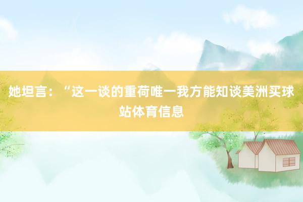 她坦言:“这一谈的重荷唯一我方能知谈美洲买球站体育信息