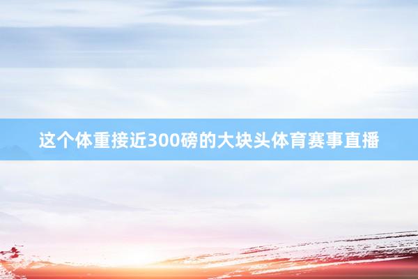 这个体重接近300磅的大块头体育赛事直播
