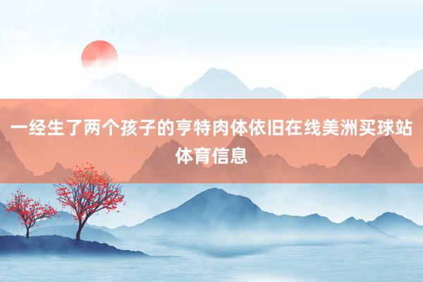 一经生了两个孩子的亨特肉体依旧在线美洲买球站体育信息