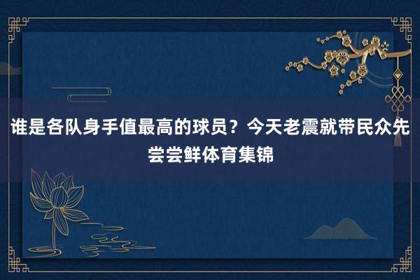 谁是各队身手值最高的球员?今天老震就带民众先尝尝鲜体育集锦