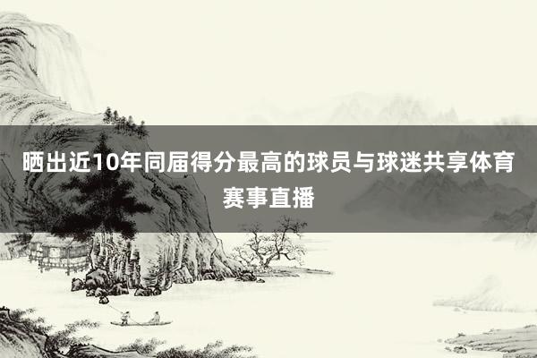晒出近10年同届得分最高的球员与球迷共享体育赛事直播