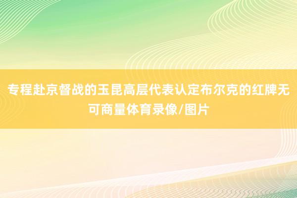 专程赴京督战的玉昆高层代表认定布尔克的红牌无可商量体育录像/图片