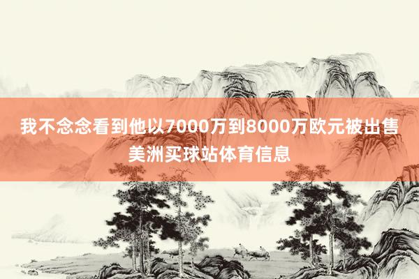 我不念念看到他以7000万到8000万欧元被出售美洲买球站体育信息