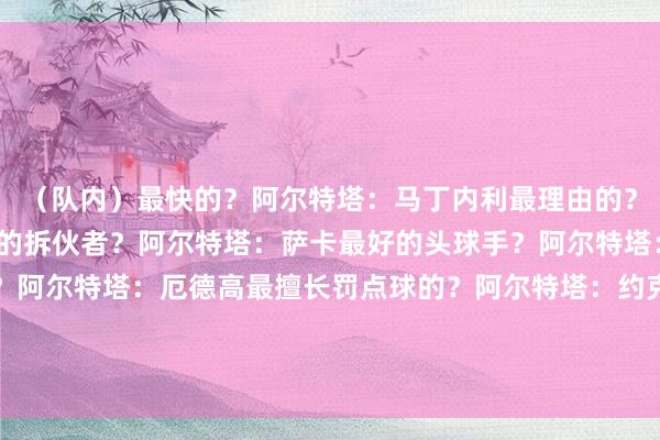 (队内)最快的?阿尔特塔:马丁内利最理由的?阿尔特塔:津琴科最好的拆伙者?阿尔特塔:萨卡最好的头球手?阿尔特塔:加布里埃尔最专注的?阿尔特塔:厄德高最擅长罚点球的?阿尔特塔:约克雷斯在计策方面最出色的?阿尔特塔:梅里诺谁会成为改日的老师?阿尔特塔:梅里诺+诺尔高 体育录像/图片