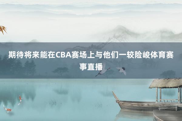 期待将来能在CBA赛场上与他们一较险峻体育赛事直播