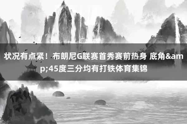 状况有点紧！布朗尼G联赛首秀赛前热身 底角&45度三分均有打铁体育集锦