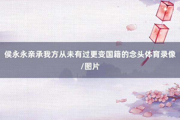 侯永永亲承我方从未有过更变国籍的念头体育录像/图片
