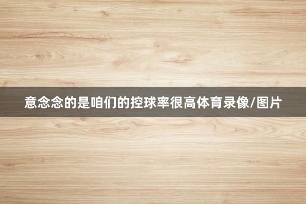 意念念的是咱们的控球率很高体育录像/图片
