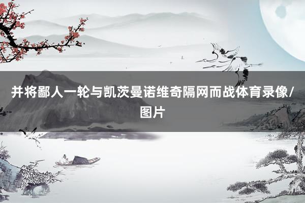 并将鄙人一轮与凯茨曼诺维奇隔网而战体育录像/图片