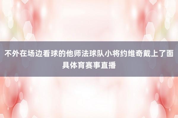 不外在场边看球的他师法球队小将约维奇戴上了面具体育赛事直播