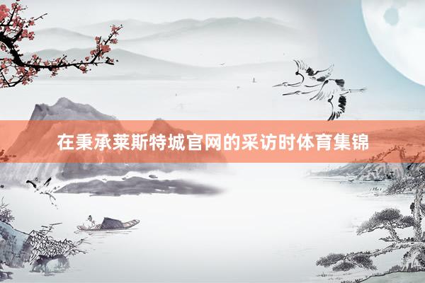 在秉承莱斯特城官网的采访时体育集锦