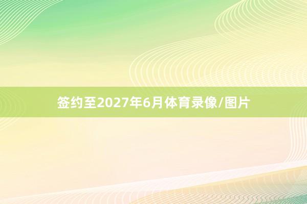 签约至2027年6月体育录像/图片
