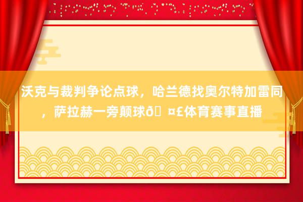沃克与裁判争论点球，哈兰德找奥尔特加雷同，萨拉赫一旁颠球🤣体育赛事直播