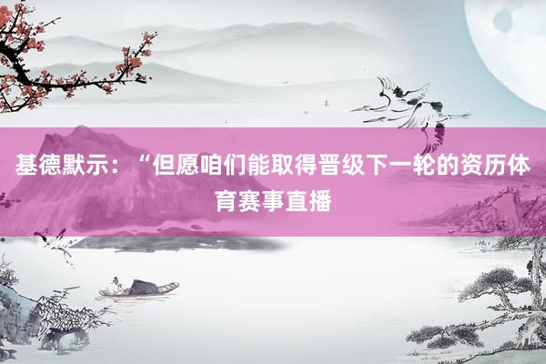基德默示：“但愿咱们能取得晋级下一轮的资历体育赛事直播