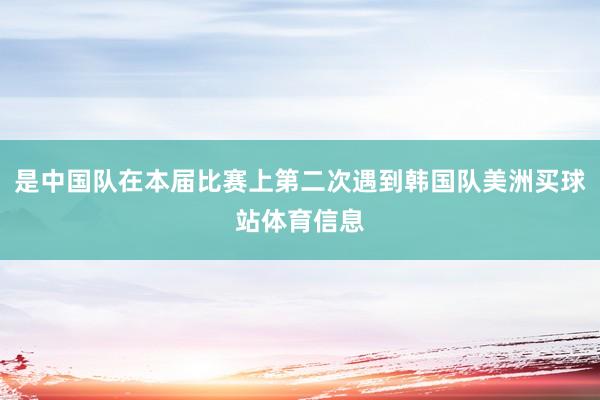 是中国队在本届比赛上第二次遇到韩国队美洲买球站体育信息