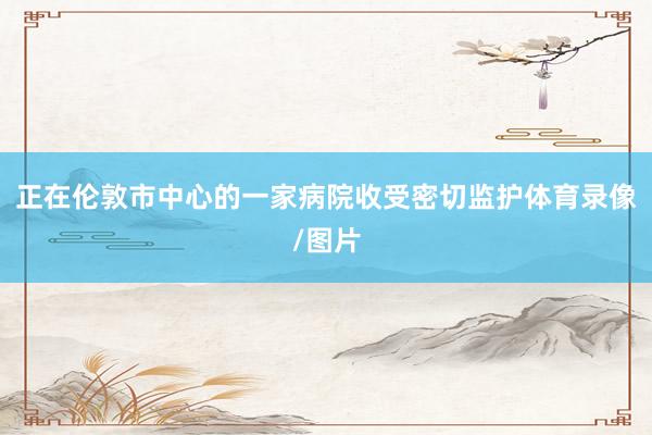 正在伦敦市中心的一家病院收受密切监护体育录像/图片