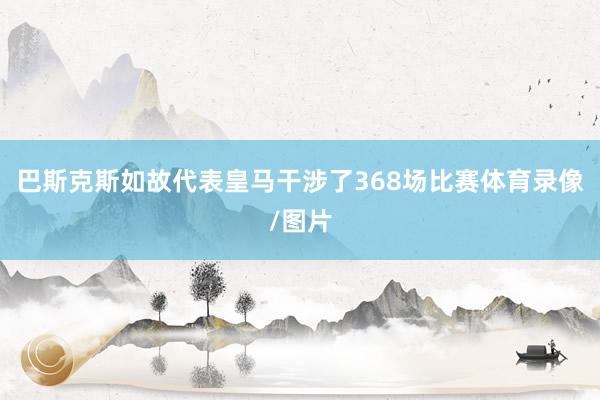 巴斯克斯如故代表皇马干涉了368场比赛体育录像/图片
