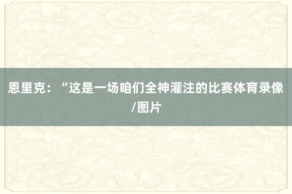恩里克：“这是一场咱们全神灌注的比赛体育录像/图片