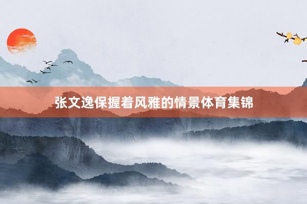 张文逸保握着风雅的情景体育集锦