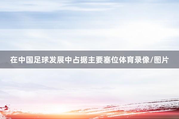 在中国足球发展中占据主要塞位体育录像/图片