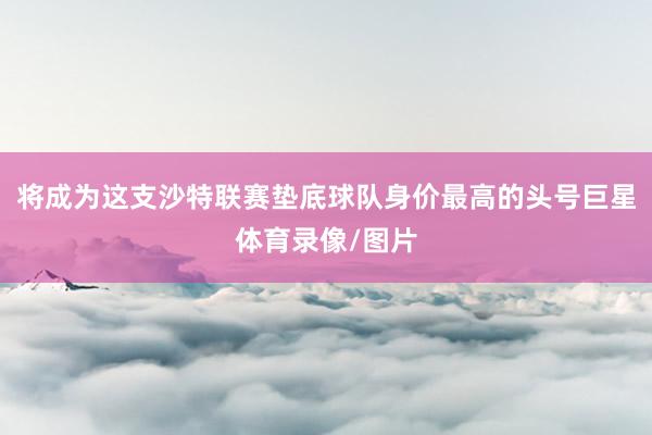 将成为这支沙特联赛垫底球队身价最高的头号巨星体育录像/图片