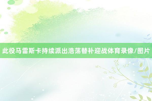 此役马雷斯卡持续派出浩荡替补迎战体育录像/图片