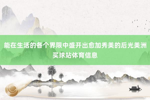 能在生活的各个界限中盛开出愈加秀美的后光美洲买球站体育信息
