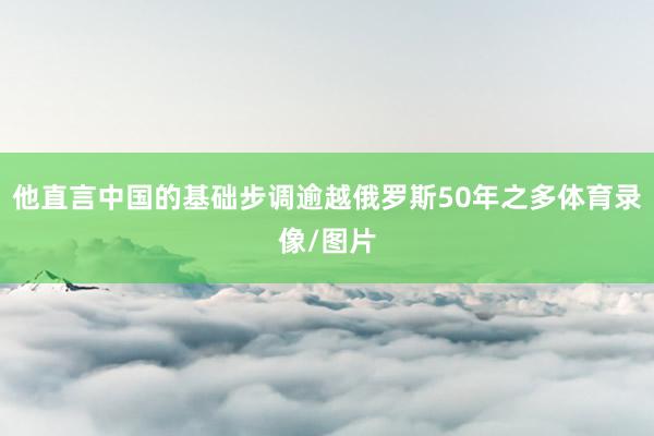 他直言中国的基础步调逾越俄罗斯50年之多体育录像/图片