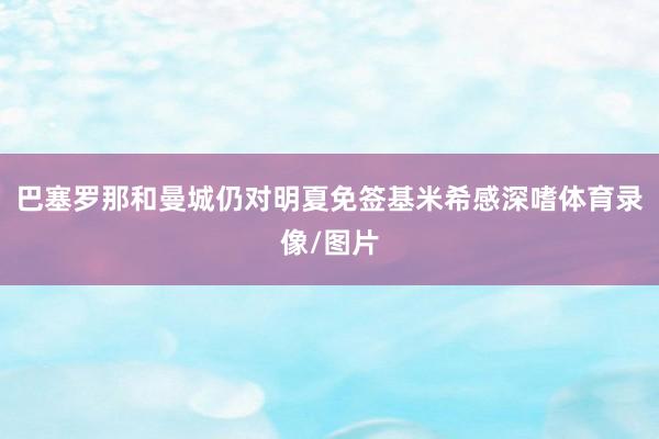 巴塞罗那和曼城仍对明夏免签基米希感深嗜体育录像/图片