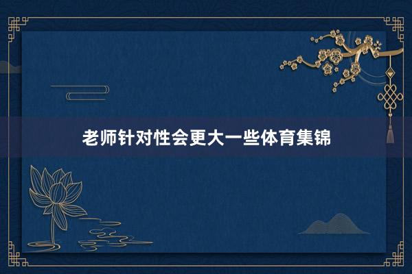 老师针对性会更大一些体育集锦
