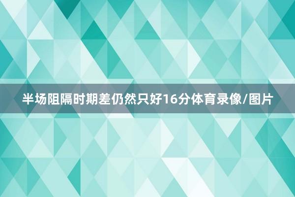 半场阻隔时期差仍然只好16分体育录像/图片