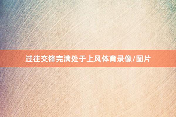过往交锋完满处于上风体育录像/图片