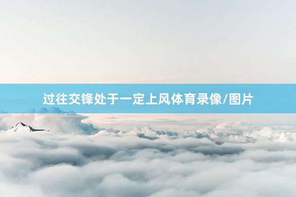 过往交锋处于一定上风体育录像/图片