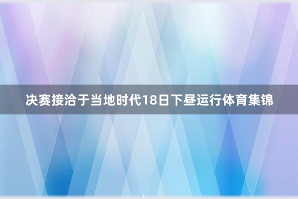 决赛接洽于当地时代18日下昼运行体育集锦